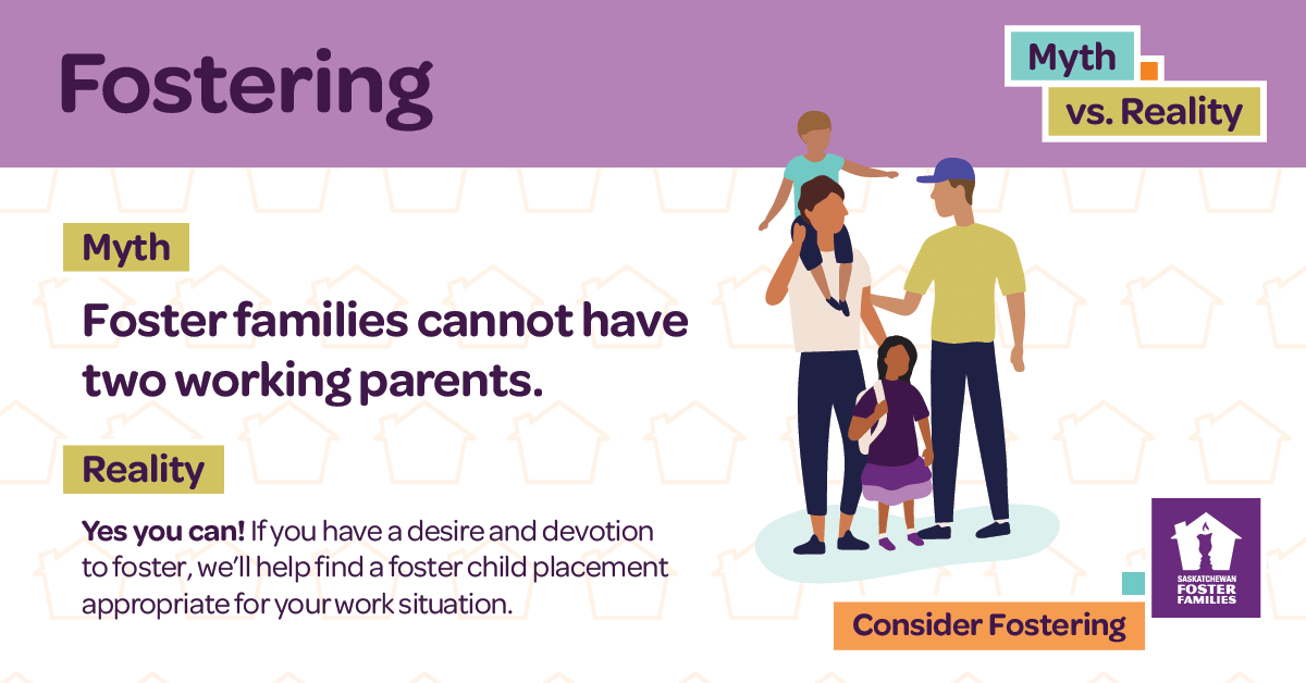 Fostering Myth vs Reality - Myth: Foster families can't have two working parents. Reality: Yes you can! If you have a desire and devotion to foster, we'll help find a foster child placement appropriate for your work situation. Consider fostering.