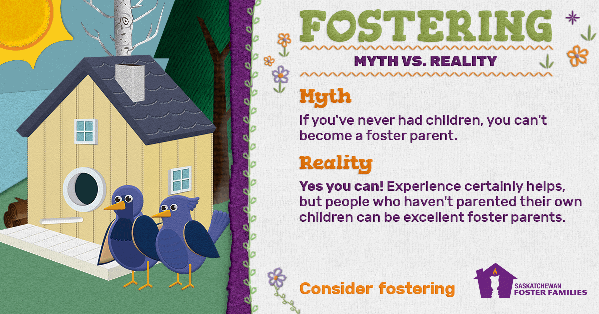 Fostering Myth vs Reality - Myth: If you've had children, you can't become a foster parent. Reality: Yes you can! Experience certainly helps, but people who haven't parented their own children can be excellent foster parents. Consider fostering.