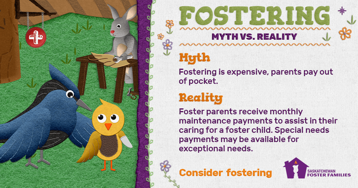 Fostering Myth vs Reality - Myth: Fostering is expensive, parents pay out of pocket. Reality: Foster parents receive monthly maintenance payments to assist in their caring for a foster child. Special needs payments may be available for exceptional needs. Consider fostering.