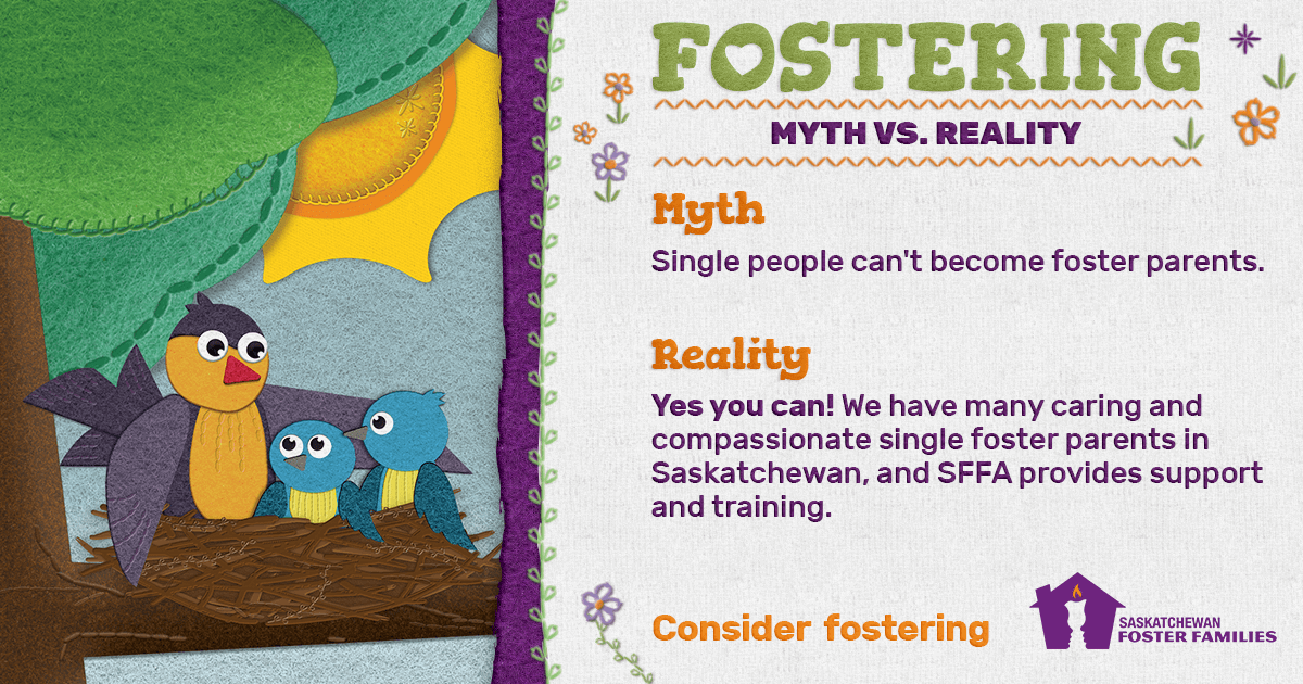 Fostering Myth vs Reality - Myth: Single people can't become foster parents. Reality: Yes you can! We have many caring and compassionate single foster parents in Saskatchewan, and SFFA provides support and training. Consider fostering.