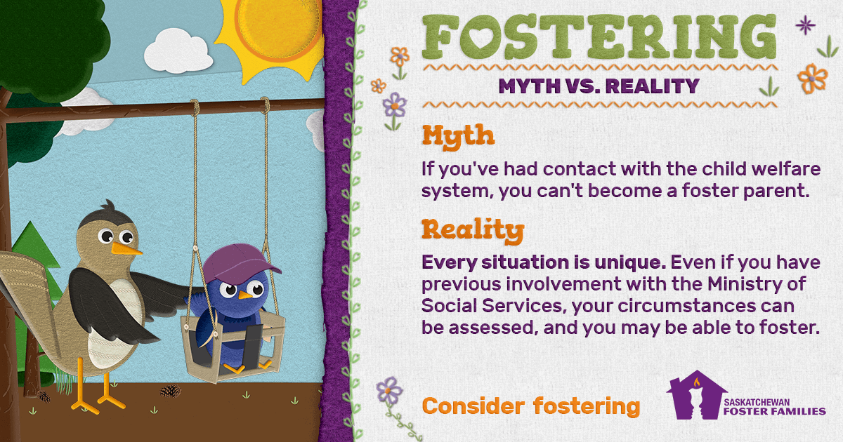 Fostering Myth vs Reality - Myth: If you've had contact with the child welfare system, you can't become a foster parent. Reality: Every situation is unique. Even if you have previous involvement with the Ministry of Social Services, your circumstances can be assessed, and you may be able to foster. Consider fostering.